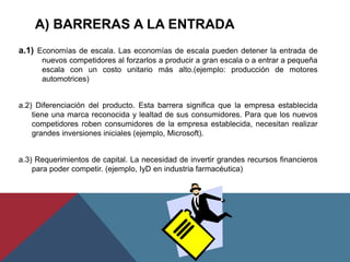 A) BARRERAS A LA ENTRADA
a.1) Economías de escala. Las economías de escala pueden detener la entrada de
nuevos competidores al forzarlos a producir a gran escala o a entrar a pequeña
escala con un costo unitario más alto.(ejemplo: producción de motores
automotrices)
a.2) Diferenciación del producto. Esta barrera significa que la empresa establecida
tiene una marca reconocida y lealtad de sus consumidores. Para que los nuevos
competidores roben consumidores de la empresa establecida, necesitan realizar
grandes inversiones iniciales (ejemplo, Microsoft).
a.3) Requerimientos de capital. La necesidad de invertir grandes recursos financieros
para poder competir. (ejemplo, IyD en industria farmacéutica)
 