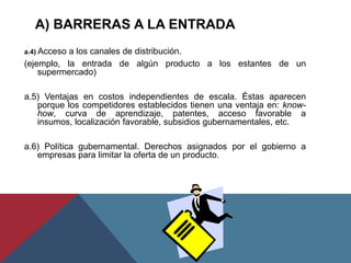 a.4) Acceso a los canales de distribución.
(ejemplo, la entrada de algún producto a los estantes de un
supermercado)
a.5) Ventajas en costos independientes de escala. Éstas aparecen
porque los competidores establecidos tienen una ventaja en: know-
how, curva de aprendizaje, patentes, acceso favorable a
insumos, localización favorable, subsidios gubernamentales, etc.
a.6) Política gubernamental. Derechos asignados por el gobierno a
empresas para limitar la oferta de un producto.
A) BARRERAS A LA ENTRADA
 