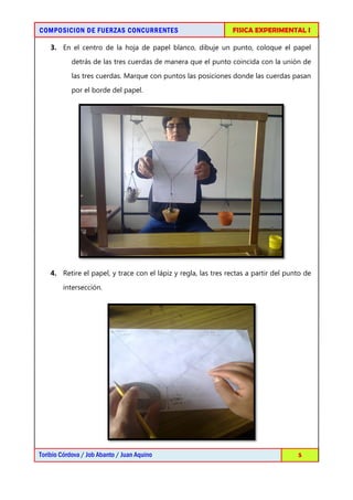 COMPOSICION DE FUERZAS CONCURRENTES                             FISICA EXPERIMENTAL I

    3. En el centro de la hoja de papel blanco, dibuje un punto, coloque el papel
            detrás de las tres cuerdas de manera que el punto coincida con la unión de

            las tres cuerdas. Marque con puntos las posiciones donde las cuerdas pasan
            por el borde del papel.




    4. Retire el papel, y trace con el lápiz y regla, las tres rectas a partir del punto de

        intersección.




Toribio Córdova / Job Abanto / Juan Aquino                                            5
 