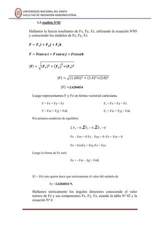 UNIVERSIDAD NACIONAL DEL SANTA
FACULTAD DE INGENIERÍA AGROINDUSTRIAL
1.3.Análisis N°03
Hallamos la fuerza resultantes de Fx, Fy, Fz, utilizando la ecuación Nº05
y conociendo los módulos de Fx, Fy, Fz.
2.6284834
Luego representamos F y Fe en forma vectorial cartesiana.
F = Fx + Fy + Fz
F = Fxi + Fyj + Fzk
Fe = Fx + Fy + Fz
Fe = Fxi + Fyj + Fzk
Por primera condición de equilibrio
Fx = 0 Fy = 0 Fz = 0
Fx – Fex = 0 Fy – Fey = 0 -Fz + Fez = 0
Fx = FexFy = Fey Fz = Fez
Luego la forma de Fe será:
Fe = - Fxi – fyj + FzK
|F| = |Fe| esto quiere decir que teóricamente el valor del módulo de
Fe =2.6284834 N.
Hallamos teóricamente los ángulos directores conociendo el valor
teórico de Fe y sus componentes Fx, Fy, Fz, usando la tabla Nº 02 y la
ecuación Nº 6
 