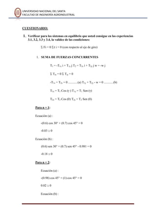 UNIVERSIDAD NACIONAL DEL SANTA
FACULTAD DE INGENIERÍA AGROINDUSTRIAL
CUESTIONARIO:
1. Verificar para los sistemas en equilibrio que usted consigue en las experiencias
3.1, 3.2, 3.3 y 3.4, la validez de las condiciones:
Fi = 0 i = 0 (con respecto al eje de giro)
1. SUMA DE FUERZAS CONCURRENTES
T1 = -T1x i + T1y j T2 = T2x i + T2y j w = -w j
Tix = 0 Tiy = 0
-T1x + T2x = 0 ............(a) T1y + T2y - w = 0 ............(b)
T1x = T1 Cos ( ) T1y = T1 Sen ( )
T2x = T2 Cos ( ) T2y = T2 Sen ( )
Para n = 1:
Ecuación (a) :
-(0.6) cos 30° + (0.7) cos 45° = 0
-0.03 0
Ecuación (b) :
(0.6) sen 30° + (0.7) sen 45° - 0.981 = 0
-0.18 0
Para n = 2:
Ecuación (a) :
-(0.98) cos 45° + (1) cos 45° = 0
0.02 0
Ecuación (b) :
 