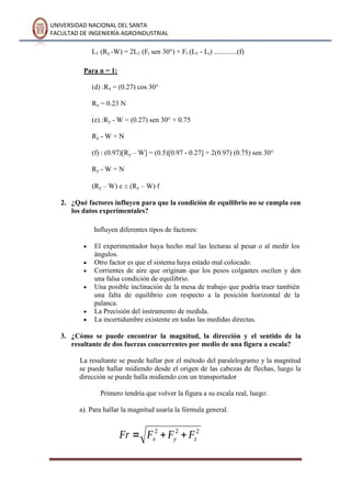 UNIVERSIDAD NACIONAL DEL SANTA
FACULTAD DE INGENIERÍA AGROINDUSTRIAL
L1 (Ry -W) = 2L1 (Fi sen 30°) + Fi (L1 - Li) .............(f)
Para n = 1:
(d) :Rx = (0.27) cos 30°
Rx = 0.23 N
(e) :Ry - W = (0.27) sen 30° + 0.75
Ry - W = N
(f) : (0.97)[Ry – W] = (0.5)[0.97 - 0.27] + 2(0.97) (0.75) sen 30°
Ry - W = N
(Ry – W) e (Ry – W) f
2. ¿Qué factores influyen para que la condición de equilibrio no se cumpla con
los datos experimentales?
Influyen diferentes tipos de factores:
El experimentador haya hecho mal las lecturas al pesar o al medir los
ángulos.
Otro factor es que el sistema haya estado mal colocado.
Corrientes de aire que originan que los pesos colgantes oscilen y den
una falsa condición de equilibrio.
Una posible inclinación de la mesa de trabajo que podría traer también
una falta de equilibrio con respecto a la posición horizontal de la
palanca.
La Precisión del instrumento de medida.
La incertidumbre existente en todas las medidas directas.
3. ¿Cómo se puede encontrar la magnitud, la dirección y el sentido de la
resultante de dos fuerzas concurrentes por medio de una figura a escala?
La resultante se puede hallar por el método del paralelogramo y la magnitud
se puede hallar midiendo desde el origen de las cabezas de flechas, luego la
dirección se puede halla midiendo con un transportador
Primero tendría que volver la figura a su escala real, luego:
a). Para hallar la magnitud usaría la fórmula general.
 