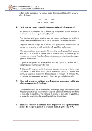 UNIVERSIDAD NACIONAL DEL SANTA
FACULTAD DE INGENIERÍA AGROINDUSTRIAL
b). Para hallar la dirección y el sentido usaría el método del triángulo y aplicaría
la Ley de Senos.
4. ¿Puede estar un cuerpo en equilibrio cuando actúa sobre él una fuerza?
No, porque no se cumpliría con la primera ley de equilibrio, la cual dice que la
sumatoria de fuerzas es igual a cero: Fi = 0
Pero también podríamos analizar que un cuerpo puedeestar en equilibrio
cuando actúa sobre él una fuerza, si ésta se encuentra a velocidad constante.
Se puede tener un cuerpo en el mismo sitio, pero podria estar rotando de
manera que no estaria en total equilibrio, solo equilibrio traslacional.
Ahora, respondiendo a tu pregunta: NO es posible tenerlo en equilibrio con una
sola fuerza, se necesita al menos otra (o muchas otras) de manera qeu se
opongan a la primera. Asi, el resultado neto es como si no existiera fuerza por
queestan balanceadas.
O quiza otra respuesta es: Si es posible tener en equilibrio con una fuerza,
siempre que ess fuerza tenga valor cero.
R=Si es posible tener en equilibrio con una fuerza, siempre que es fuerza tenga
valor cero. De otra forma no es posible tenerlo en equilibrio con una sola
fuerza, se necesita al menos otra de manera que se opongan a la primera. Así,
el resultado neto es como si no existiera fuerza por que están balanceadas.
5. ¿Cómo podría pesar un objeto de peso desconocido usando, una varilla, una
regla y pesas conocidas?. Explique.
Colocando la varilla en el punto medio de la regla, luego colocando el peso
desconocido para luego ir adicionando las pesas conocidas hasta que el sistema
se encuentre en equilibrio. Una vez que el sistema se encuentra en equilibrio,
se suman las pesas conocidas y se obtiene el peso desconocido.
6. Hállense las tensiones en cada uno de los dispositivos de la figura mostrada
y el peso del cuerpo suspendido si la tensión indicada por T vale 10 N.
 