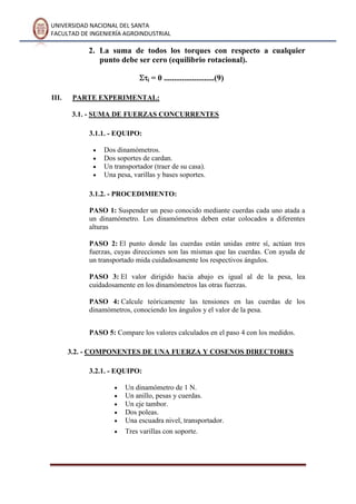 UNIVERSIDAD NACIONAL DEL SANTA
FACULTAD DE INGENIERÍA AGROINDUSTRIAL
2. La suma de todos los torques con respecto a cualquier
punto debe ser cero (equilibrio rotacional).
i = 0 .........................(9)
III. PARTE EXPERIMENTAL:
3.1. - SUMA DE FUERZAS CONCURRENTES
3.1.1. - EQUIPO:
Dos dinamómetros.
Dos soportes de cardan.
Un transportador (traer de su casa).
Una pesa, varillas y bases soportes.
3.1.2. - PROCEDIMIENTO:
PASO 1: Suspender un peso conocido mediante cuerdas cada uno atada a
un dinamómetro. Los dinamómetros deben estar colocados a diferentes
alturas
PASO 2: El punto donde las cuerdas están unidas entre sí, actúan tres
fuerzas, cuyas direcciones son las mismas que las cuerdas. Con ayuda de
un transportado mida cuidadosamente los respectivos ángulos.
PASO 3: El valor dirigido hacia abajo es igual al de la pesa, lea
cuidadosamente en los dinamómetros las otras fuerzas.
PASO 4: Calcule teóricamente las tensiones en las cuerdas de los
dinamómetros, conociendo los ángulos y el valor de la pesa.
PASO 5: Compare los valores calculados en el paso 4 con los medidos.
3.2. - COMPONENTES DE UNA FUERZA Y COSENOS DIRECTORES
3.2.1. - EQUIPO:
Un dinamómetro de 1 N.
Un anillo, pesas y cuerdas.
Un eje tambor.
Dos poleas.
Una escuadra nivel, transportador.
Tres varillas con soporte.
 