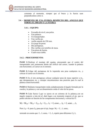 UNIVERSIDAD NACIONAL DEL SANTA
FACULTAD DE INGENIERÍA AGROINDUSTRIAL
constante el momento, siempre que el brazo y la fuerza sean
perpendiculares entre sí.
3.4. - MOMENTO DE UNA FUERZA RESPECTO DEL ANGULO QUE
FORMA EL BRAZO Y LA FUERZA
3.4.1. - EQUIPO:
Escuadra de nivel, una polea.
Una palanca.
Un transportador.
Una varilla eje.
varilla soporte de 250 mm.
Un juego de pesas.
Dos portapesas.
Dos varillas con tornillos de mesa.
Una pinza de bureta.
Cuatro nuez doble.
3.4.2. - PROCEDIMIENTO:
PASO 1: Realizar el montaje del equipo, procurando que el centro del
transportador esté justamente detrás del orificio del cursor, cuando la palanca
este horizontal y el cursor en el extremo.
PASO 2: Colgar del portapesas de la izquierda una pesa cualquiera m1, y
colocar el cursor en el extremo.
PASO 3: En el otro portapesas colocar cualquier pesa de masa superior a m1,
que designaremos mi, y siempre encontraremos una posición para la cual la
palanca estará horizontal.
PASO 4: Mediante transportador mida cuidadosamente el ángulo formado por la
cuerda y la palanca y con un dinamómetro mida el valor de las pesas.
PASO 5: Cada fuerza f1 que se ejerza en un extremo de la palanca, con un
ángulo respecto a ésta de dará lugar a un momento respecto al eje, que se
podrá calcular en función de las componentes horizontal y vertical de f1:
M1= M1H + M1V = f1H . lH + f1V . lV = f1 cos 1 . lH + f1 sen 1 . lV
Pero: lH = 0, pues f1H pasa por el eje, luego: M1 = f1 . l1 sen 1
teniendo en cuenta que: f1 . l1 sen 1 = fi . li, repetir para diferentes fi y li.
 