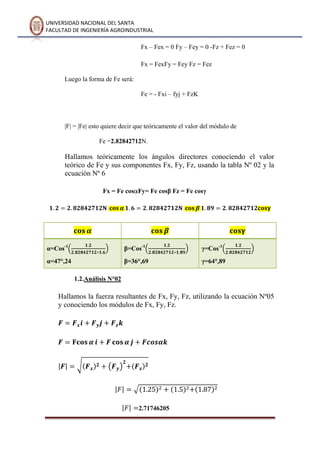 UNIVERSIDAD NACIONAL DEL SANTA
FACULTAD DE INGENIERÍA AGROINDUSTRIAL
Fx – Fex = 0 Fy – Fey = 0 -Fz + Fez = 0
Fx = FexFy = Fey Fz = Fez
Luego la forma de Fe será:
Fe = - Fxi – fyj + FzK
|F| = |Fe| esto quiere decir que teóricamente el valor del módulo de
Fe =2.82842712N.
Hallamos teóricamente los ángulos directores conociendo el valor
teórico de Fe y sus componentes Fx, Fy, Fz, usando la tabla Nº 02 y la
ecuación Nº 6
Fx = Fe cos Fy= Fe cosβ Fz = Fe cosγ
α=Cos-1
α=47°,24
β=Cos-1
β=36°,69
γ=Cos-1
γ=64°,89
1.2.Análisis N°02
Hallamos la fuerza resultantes de Fx, Fy, Fz, utilizando la ecuación Nº05
y conociendo los módulos de Fx, Fy, Fz.
2.71746205
 