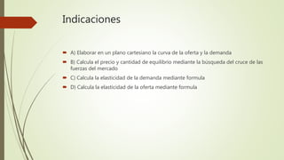 Indicaciones
 A) Elaborar en un plano cartesiano la curva de la oferta y la demanda
 B) Calcula el precio y cantidad de equilibrio mediante la búsqueda del cruce de las
fuerzas del mercado
 C) Calcula la elasticidad de la demanda mediante formula
 D) Calcula la elasticidad de la oferta mediante formula
 