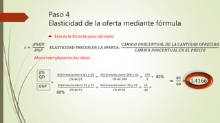 Paso 4
Elasticidad de la oferta mediante fórmula
 Esta es la formula para calcularlo
ELASTICIDAD PRECIOS DE LA OFERTA:
𝐶𝐴𝑀𝐵𝐼𝑂 𝑃𝑂𝑅𝐶𝐸𝑁𝑇𝑈𝐴𝐿 𝐷𝐸 𝐿𝐴 𝐶𝐴𝑁𝑇𝐼𝐷𝐴𝐷 𝑂𝐹𝑅𝐸𝐶𝐼𝐷𝐴
𝐶𝐴𝑀𝐵𝐼𝑂 𝑃𝑂𝑅𝐶𝐸𝑁𝑇𝑈𝐴𝐿 𝐸𝑁 𝐸𝐿 𝑃𝑅𝐸𝐶𝐼𝑂
ɛ =
𝛥%𝑄𝑂
𝛥%𝑃
Ahora reemplazamos los datos
Δ%
QD
Δ%P
𝐷𝑖𝑓𝑒𝑟𝑒𝑛𝑐𝑖𝑎 𝑒𝑛𝑡𝑟𝑒 𝑄1 𝑦 𝑄2
1% 𝑑𝑒 𝑄1
=
𝐷𝑖𝑓𝑒𝑟𝑒𝑛𝑐𝑖𝑎 𝑒𝑛𝑡𝑟𝑒 200 𝑦 30
1% 𝑑𝑒 200
=
170
2
= 85%
=
𝐷𝑖𝑓𝑒𝑟𝑒𝑛𝑐𝑖𝑎 𝑒𝑛𝑡𝑟𝑒 𝑃1 𝑦 𝑃2
1% 𝑑𝑒 𝑃1
=
𝐷𝑖𝑓𝑒𝑟𝑒𝑛𝑐𝑖𝑎 𝑒𝑛𝑡𝑟𝑒 25 𝑦 10
1% 𝑑𝑒 25
=
15
.25
=
60%
=
85
60
= 1.4166
 