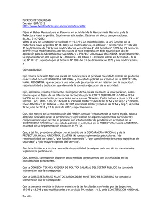 FUERZAS DE SEGURIDAD
Decreto 1307/2012
http://www.boletinoficial.gov.ar/Inicio/Index.castle

Fíjase el Haber Mensual para el Personal en actividad de la Gendarmería Nacional y de la
Prefectura Naval Argentina. Suprímense adicionales. Déjanse sin efecto compensaciones.
Bs. As., 31/7/2012
VISTO la Ley de Gendarmería Nacional Nº 19.349 y sus modificatorias, la Ley General de la
Prefectura Naval Argentina Nº 18.398 y sus modificatorias, el artículo 1° del Decreto Nº 1082 del
31 de diciembre de 1973 y sus modificatorios y el artículo 4° del Decreto Nº 1009 del 29 de marzo
de 1974 y sus modificatorios, por los cuales se hace extensiva en todo aquello que sea de
aplicación para la GENDARMERIA NACIONAL y la PREFECTURA NAVAL ARGENTINA, respectivamente,
la Reglamentación del Capítulo IV —Haberes— del Título II —Personal Militar en Actividad— de la
Ley Nº 19.101, aprobada por el Decreto Nº 1081 del 31 de diciembre de 1973 y sus modificatorios,
y

CONSIDERANDO:

Que resulta necesario fijar una escala de haberes para el personal con estado militar de gendarme
en actividad de la GENDARMERIA NACIONAL y con estado policial en actividad de la PREFECTURA
NAVAL ARGENTINA, que reconozca una adecuada jerarquización en relación con la capacidad,
responsabilidad y dedicación que demanda la correcta ejecución de su actividad.

Que, asimismo, resulta procedente recomponer dicha escala mediante la incorporación, en los
haberes que se fijen, de las diferencias reconocidas por la CORTE SUPREMA DE JUSTICIA DE LA
NACION en los precedentes pronunciados en las causas “Borejko, Carlos lsidoro y otros c/ EN — M°
Interior —GN— dtos. 1246/05 1126/06 s/ Personal Militar y Civil de las FFAA y de Seg.” y “Zanotti,
Oscar Alberto c/ M° Defensa — Dto. 871/07 s/Personal Militar y Civil de las FFAA y Seg.”, de fecha
12 de julio de 2011 y 17 de abril de 2012, respectivamente.

Que, con motivo de la recomposición del “Haber Mensual” resultante de la nueva escala, resulta
asimismo necesario rever la pertinencia y significación de algunos suplementos particulares y
compensaciones que percibe el personal con estado militar de gendarme en actividad de la
GENDARMERIA NACIONAL y con estado policial en actividad de la PREFECTURA NAVAL ARGENTINA,
en virtud de la Reglamentación citada en el VISTO.

Que, a tal fin, procede establecer, en el ámbito de la GENDARMERIA NACIONAL y de la
PREFECTURA NAVAL ARGENTINA, CUATRO (4) nuevos suplementos particulares: “de
responsabilidad por cargo”, “por función intermedia”, “por cumplimiento de tareas específicas de
seguridad” y “por mayor exigencia del servicio”.

Que debe limitarse a niveles razonables la posibilidad de asignar cada uno de los mencionados
suplementos particulares.

Que, además, corresponde disponer otras medidas consecuentes con las señaladas en los
considerandos precedentes.

Que la COMISION TECNICA ASESORA DE POLITICA SALARIAL DEL SECTOR PUBLICO ha tomado la
intervención que le corresponde.

Que la SUBSECRETARIA DE ASUNTOS JURIDICOS del MINISTERIO DE SEGURIDAD ha tomado la
intervención que le corresponde.

Que la presente medida se dicta en ejercicio de las facultades conferidas por las Leyes Nros.
19.349 y 18.398 y sus modificatorias y el artículo 99, incisos 1 y 2, de la CONSTITUCION NACIONAL.

Por ello,
 
