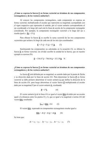 ¿Cómo se expresa la fuerza F en forma vectorial en términos de sus componentes
rectangulares y de los vectores unitarios?.
Al conocer las componentes rectangulares, cada componente se expresa en
forma vectorial, multiplicando el escalar que representa su magnitud, acompañado con
el signo respectivo que representa el sentido, por el vector unitario correspondiente al
eje coordenado a lo largo del cual está la línea de acción de la componente rectangular
considerada. Por ejemplo, la componente rectangular vectorial a lo largo del eje x
resulta igual a: Fx = Fx i.
Para obtener la fuerza F se escribe la suma vectorial de las tres componentes
vectoriales que actúan a lo largo de cada uno de los tres ejes coordenados:
F = Fx i + Fy j + Fz k (3)
Sustituyendo las componentes ya calculadas en la ecuación (3), se obtiene la
fuerza F en forma vectorial, sin olvidar escribir la unidad de la fuerza, que en nuestro
ejemplo es newton (N):
F = 556,67 i + 766,04 j + 321,39 k N
¿Cómo se expresa la fuerza P en forma vectorial en términos de sus componentes
rectangulares y de los vectores unitarios?.
La fuerza P está definida por su magnitud, su sentido dado por la punta de flecha
y su dirección dada por la línea de acción OA. Para determinar la fuerza P en forma
vectorial se debe primero determinar el vector unitario  que define la dirección de la
línea de acción OA, para luego determinar el vector fuerza P multiplicando el escalar
dado por su magnitud P por el vector unitario , resultando:
P = P  (4)
El vector unitario  de la línea OA es igual al vector OA dividido por un escalar
igual a la distancia entre los puntos O y A, que es igual a la magnitud o norma OA del
vector OA, resultando:
OA = OA / OA (5)
El vector OA expresado en componentes rectangulares resulta igual a:
OA = x i + y j + z k (6)
Se tiene que:
x = xA – xO ; y = yA – yO ; x = zA – zO (7)
 