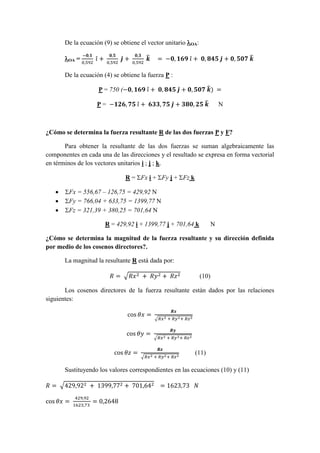 De la ecuación (9) se obtiene el vector unitario OA:
OA =
−𝟎,𝟏
0,592
𝑖̂ +
𝟎,𝟓
0,592
𝒋̂ +
𝟎,𝟑
0,592
𝒌̂ = −𝟎, 𝟏𝟔𝟗 𝑖̂ + 𝟎, 𝟖𝟒𝟓 𝒋̂ + 𝟎, 𝟓𝟎𝟕 𝒌̂
De la ecuación (4) se obtiene la fuerza P :
P = 750 (−𝟎, 𝟏𝟔𝟗 𝑖̂ + 𝟎, 𝟖𝟒𝟓 𝒋̂ + 𝟎, 𝟓𝟎𝟕 𝒌̂) =
P = −𝟏𝟐𝟔, 𝟕𝟓 𝑖̂ + 𝟔𝟑𝟑, 𝟕𝟓 𝒋̂ + 𝟑𝟖𝟎, 𝟐𝟓 𝒌̂ N
¿Cómo se determina la fuerza resultante R de las dos fuerzas P y F?
Para obtener la resultante de las dos fuerzas se suman algebraicamente las
componentes en cada una de las direcciones y el resultado se expresa en forma vectorial
en términos de los vectores unitarios i ; j ; k.
R = Fx i + Fy j + Fz k
 Fx = 556,67 – 126,75 = 429,92 N
 Fy = 766,04 + 633,75 = 1399,77 N
 Fz = 321,39 + 380,25 = 701,64 N
R = 429,92 i + 1399,77 j + 701,64 k N
¿Cómo se determina la magnitud de la fuerza resultante y su dirección definida
por medio de los cosenos directores?.
La magnitud la resultante R está dada por:
𝑅 = √𝑅𝑥2 + 𝑅𝑦2 + 𝑅𝑧2 (10)
Los cosenos directores de la fuerza resultante están dados por las relaciones
siguientes:
cos 𝜃𝑥 =
𝑹𝒙
√𝑅𝑥2 + 𝑅𝑦2+ 𝑅𝑧2
cos 𝜃𝑦 =
𝑹𝒚
√𝑅𝑥2 + 𝑅𝑦2+ 𝑅𝑧2
cos 𝜃𝑧 =
𝑹𝒛
√𝑅𝑥2 + 𝑅𝑦2+ 𝑅𝑧2
(11)
Sustituyendo los valores correspondientes en las ecuaciones (10) y (11)
𝑅 = √429,922 + 1399,772 + 701,642 = 1623,73 𝑁
cos 𝜃𝑥 =
429,92
1623,73
= 0,2648
 