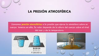 LA PRESIÓN ATMOSFÉRICA
Llamamos presión atmosférica a la presión que ejerce la atmósfera sobre un
cuerpo inmerso en ella. Su valor depende de la altura del cuerpo sobre el nivel
del mar y de la temperatura.
 