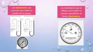 Los manómetros son
aparatos que miden la
presión de los gases.
Los manómetros que se
utilizan para medir la
presión atmosférica se
llaman barómetros.
 