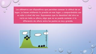Los altímetros son dispositivos que permiten conocer la altitud de un
lugar. Lo hacen midiendo la presión en ese lugar y comparándola con
su valor a nivel del mar. Suponemos que la densidad del aire no
varía en toda su altura, algo que no se puede sostener si la
diferencia de altura entre los puntos es muy grande.
 