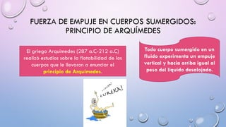 FUERZA DE EMPUJE EN CUERPOS SUMERGIDOS:
PRINCIPIO DE ARQUÍMEDES
El griego Arquímedes (287 a.C-212 a.C)
realizó estudios sobre la flotabilidad de los
cuerpos que le llevaron a enunciar el
principio de Arquímedes.
Todo cuerpo sumergido en un
fluido experimenta un empuje
vertical y hacia arriba igual al
peso del líquido desalojado.
 