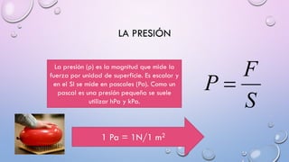 LA PRESIÓN
La presión (p) es la magnitud que mide la
fuerza por unidad de superficie. Es escalar y
en el SI se mide en pascales (Pa). Como un
pascal es una presión pequeña se suele
utilizar hPa y kPa.
1 Pa = 1N/1 m2
 