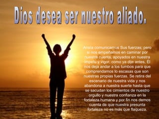 Ansía comunicarnos Sus fuerzas; pero si nos empeñamos en caminar por nuestra cuenta, apoyados en nuestra ímpetu y vigor, como ya dije antes, Él nos deja andar a los tumbos para que comprendamos lo escasas que son nuestras propias fuerzas. Se retira del escenario de nuestra vida y nos abandona a nuestra suerte hasta que se sacudan los cimientos de nuestro orgullo y nuestra confianza en la fortaleza humana y por fin nos demos cuenta de que nuestra presunta fortaleza no es más que flaqueza. Dios desea ser nuestro aliado. 