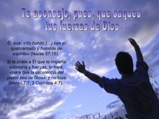 Él dice:  «Yo habito […] con el quebrantado y humilde de espíritu»  (Isaías 57:15).  Si le pides a Él que te imparta sabiduría y fuerzas, lo hará,  «para que la excelencia del poder sea de Dios»,  y no tuya (Mateo 7:7; 2 Corintios 4:7).  Te aconsejo, pues, que saques tus fuerzas de Dios. 