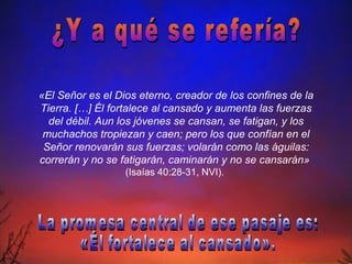 ¿Y a qué se refería? «El Señor es el Dios eterno, creador de los confines de la Tierra. […] Él fortalece al cansado y aumenta las fuerzas del débil. Aun los jóvenes se cansan, se fatigan, y los muchachos tropiezan y caen; pero los que confían en el Señor renovarán sus fuerzas; volarán como las águilas: correrán y no se fatigarán, caminarán y no se cansarán»  (Isaías 40:28-31, NVI).   La promesa central de ese pasaje es:  «Él fortalece al cansado». 