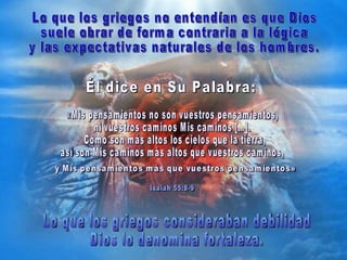 Él dice en Su Palabra:  «Mis pensamientos no son vuestros pensamientos,  ni vuestros caminos Mis caminos […]. Como son más altos los cielos que la tierra,  así son Mis caminos más altos que vuestros caminos, Isaiah 55:8-9 Lo que los griegos consideraban debilidad  Dios lo denomina fortaleza. Lo que los griegos no entendían es que Dios  suele obrar de forma contraria a la lógica  y las expectativas naturales de los hombres.  y Mis pensamientos más que vuestros pensamientos» 