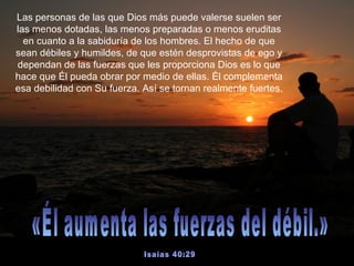 Las personas de las que Dios más puede valerse suelen ser las menos dotadas, las menos preparadas o menos eruditas en cuanto a la sabiduría de los hombres. El hecho de que sean débiles y humildes, de que estén desprovistas de ego y dependan de las fuerzas que les proporciona Dios es lo que hace que Él pueda obrar por medio de ellas. Él complementa esa debilidad con Su fuerza. Así se tornan realmente fuertes.  «Él aumenta las fuerzas del débil.»  Isaías 40:29 