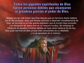 Moisés era tan mal orador que Dios dispuso que su hermano Aarón hablara por él. Sin embargo, dado que Moisés aprendió a depender completamente de Dios, se convirtió en el más grande legislador que el mundo haya conocido. Los discípulos de Jesús eran en su mayoría incultos. Sin embargo la influencia de aquellos hombres débiles se hace sentir hasta el día de hoy. Dios pudo servirse de ellos porque eran conscientes de su debilidad  y no se apoyaban en sí mismos. Todos los gigantes espirituales de Dios  fueron personas débiles que alcanzaron  la grandeza gracias al poder de Dios. 