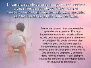 Me recuerda a mi hija cuando estaba aprendiendo a caminar. Era muy impulsiva e insistía en hacerlo solita en vez de dejar que yo le tomara la mano y la condujera. No podía caminar bien todavía, pero debido a su espíritu independiente se soltaba de mí una y otra vez para lanzarse por sí sola, con lo que se caía, se golpeaba y se hacía daño reiteradamente. Y casi siempre llevaba las señales de su independencia en la punta de su naricita.  En cambio, cuando estamos tan seguros de nuestras  propias fuerzas, cuando confiamos tanto en  nuestra capacidad, el Señor nos deja obrar apoyados en esas fuerzas en las que tanto confiamos. 