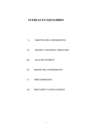 FUERZAS EN EQUILIBRIO




 I.-    OBJETIVO DEL EXPERIMENTO



II.-    EQUIPO Y MATERIAL EMPLEADO



III.-   ANALISIS TEORICO



IV.-    DISEÑO DEL EXPERIMENTO



V.-     PROCEDIMIENTO



VI.-    DISCUSIÓN Y CONCLUSIONES




                1
 