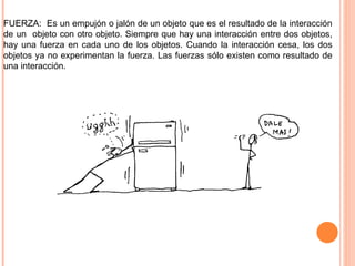 FUERZA:  Es un empujón o jalón de un objeto que es el resultado de la interacción de un  objeto con otro objeto. Siempre que hay una interacción entre dos objetos, hay una fuerza en cada uno de los objetos. Cuando la interacción cesa, los dos objetos ya no experimentan la fuerza. Las fuerzas sólo existen como resultado de una interacción. 