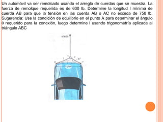 Un automóvil va ser remolcado usando el arreglo de cuerdas que se muestra. La fuerza de remolque requerida es de 600 lb. Determine la longitud l mínima de cuerda AB para que la tensión en las cuerda AB o AC no exceda de 750 lb. Sugerencia: Use la condición de equilibrio en el punto A para determinar el ángulo    requerido para la conexión, luego determine l usando trigonometría aplicada al triángulo ABC 