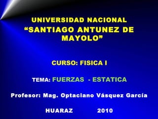 UNIVERSIDAD NACIONAL
   “SANTIAGO ANTUNEZ DE
          MAYOLO”


           CURSO: FISICA I

      TEMA: FUERZAS - ESTATICA

Profesor: Mag. Optaciano Vásquez García

         HUARAZ         2010
 