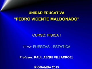 UNIDAD EDUCATIVA
“PEDRO VICENTE MALDONADO”
CURSO: FISICA I
TEMA: FUERZAS - ESTATICA
Profesor: RAUL ASQUI VILLARROEL
RIOBAMBA 2015
 