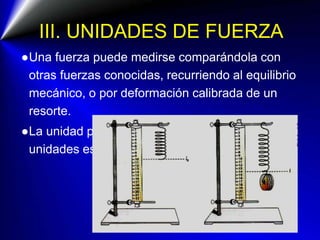 III. UNIDADES DE FUERZA
●Una fuerza puede medirse comparándola con
otras fuerzas conocidas, recurriendo al equilibrio
mecánico, o por deformación calibrada de un
resorte.
●La unidad patrón de la fuerza en el SI de
unidades es el Newton (1 N)
 