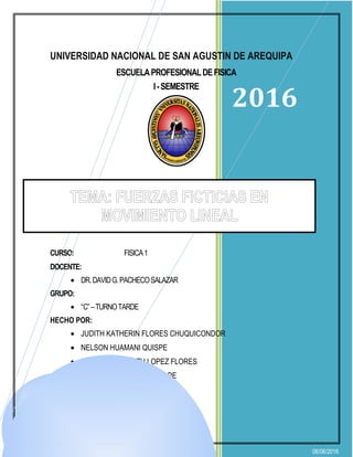 2016
06/06/2016
UNIVERSIDAD NACIONAL DE SAN AGUSTIN DE AREQUIPA
ESCUELAPROFESIONALDEFISICA
I-SEMESTRE
PROYECTODEMONOGRAFIAN°02:
CURSO: FISICA1
DOCENTE:
• DR.DAVIDG.PACHECOSALAZAR
GRUPO:
• “C”–TURNOTARDE
HECHO POR:
• JUDITH KATHERIN FLORES CHUQUICONDOR
• NELSON HUAMANI QUISPE
• BETZABETH JUDITH LOPEZ FLORES
• JOSE ANDRES NIETO QUISPE
• DIANA ALEJO PACORI
TEMA: FUERZAS FICTICIAS EN
MOVIMIENTO LINEAL
 