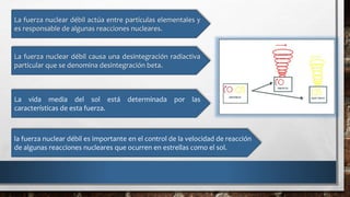 La fuerza nuclear débil actúa entre partículas elementales y
es responsable de algunas reacciones nucleares.
La fuerza nuclear débil causa una desintegración radiactiva
particular que se denomina desintegración beta.
La vida media del sol está determinada por las
características de esta fuerza.
la fuerza nuclear débil es importante en el control de la velocidad de reacción
de algunas reacciones nucleares que ocurren en estrellas como el sol.
 