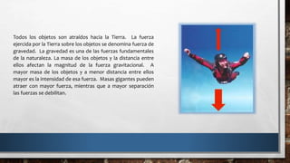 Todos los objetos son atraídos hacia la Tierra. La fuerza
ejercida por la Tierra sobre los objetos se denomina fuerza de
gravedad. La gravedad es una de las fuerzas fundamentales
de la naturaleza. La masa de los objetos y la distancia entre
ellos afectan la magnitud de la fuerza gravitacional. A
mayor masa de los objetos y a menor distancia entre ellos
mayor es la intensidad de esa fuerza. Masas gigantes pueden
atraer con mayor fuerza, mientras que a mayor separación
las fuerzas se debilitan.
 