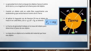 • La gravedad de la tierra empuja los objetos hacia el centro
de la tierra y a su magnitud se le llama peso del objeto.
• Cuando un objeto está en caída libre experimenta una
aceleración g que actúa hacia el centro de la Tierra.
• Al aplicar la Segunda Ley de Newton ΣF=ma al objeto de
masa m en caída libre, con a = g y ΣF = Fg, se obtiene:
• La fuerza de gravedad trabaja en la masa del objeto para
determinar el peso de ese objeto.
• La masa de un objeto es la medida del material que hace
ese objeto.
 