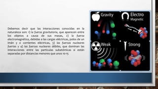 Debemos decir que las interacciones conocidas en la
naturaleza son: 1) la fuerza gravitatoria, que aparecen entre
los objetos a causa de sus masas, 2) la fuerza
electromagnética, debidas a las cargas eléctricas, polos de un
imán y o corrientes eléctricas, 3) las fuerzas nucleares
fuertes y 4) las fuerzas nucleares débiles, que dominan las
interacciones entre las partículas subatómicas si están
separadas por distancias menores que unos 10-15
 
