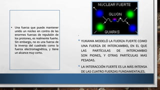 .
• YUKAWA MODELÓ LA FUERZA FUERTE COMO
UNA FUERZA DE INTERCAMBIO, EN EL QUE
LAS PARTÍCULAS DE INTERCAMBIO
SON PIONES, Y OTRAS PARTÍCULAS MAS
PESADAS.
• LA INTERACCIÓN FUERTE ES LA MÁS INTENSA
DE LAS CUATRO FUERZAS FUNDAMENTALES.
• Una fuerza que puede mantener
unido un núcleo en contra de las
enormes fuerzas de repulsión de
los protones, es realmente fuerte.
Sin embargo, no es una fuerza de
la inversa del cuadrado como la
fuerza electromagnética, y tiene
un alcance muy corto.
 