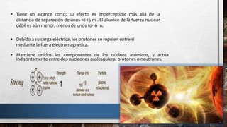 • Tiene un alcance corto; su efecto es imperceptible más allá de la
distancia de separación de unos 10-15 m . El alcance de la fuerza nuclear
débil es aún menor, menos de unos 10-16 m.
• Debido a su carga eléctrica, los protones se repelen entre sí
mediante la fuera electromagnética.
• Mantiene unidos los componentes de los núcleos atómicos, y actúa
indistintamente entre dos nucleones cualesquiera, protones o neutrones.
 