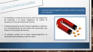 • Se manifiesta a través de las fuerzas entre las cargas (Ley
de Coulomb), y la fuerza magnética, las cuales, se
resumen en la ley de la fuerza de Lorentz.
• Fundamentalmente, las dos fuerzas magnética y eléctrica,
son manifestaciones de una fuerza de intercambio que
implica el intercambio de fotones.
• El enfoque cuántico de la fuerza electromagnética, se
denomina electrodinámica cuántica o QED.
• La fuerza electromagnética mantiene unidos a los átomos
y las moléculas.
 