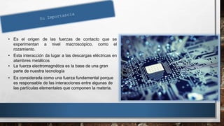 • Es el origen de las fuerzas de contacto que se
experimentan a nivel macroscópico, como el
rozamiento.
• Esta interacción da lugar a las descargas eléctricas en
alambres metálicos
• La fuerza electromagnética es la base de una gran
parte de nuestra tecnología
• Es considerada como una fuerza fundamental porque
es responsable de las interacciones entre algunas de
las partículas elementales que componen la materia.
 