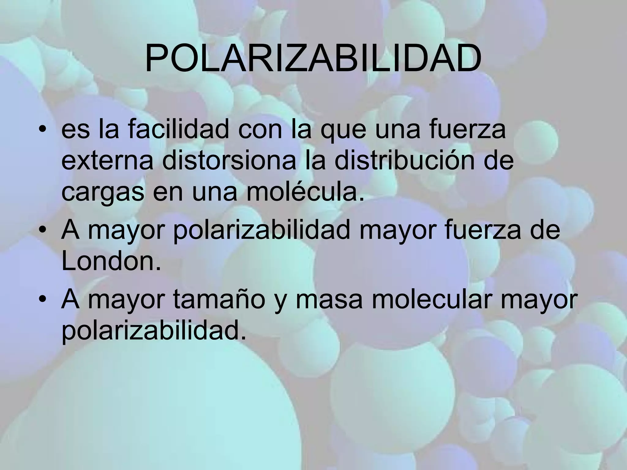 POLARIZABILIDAD es la facilidad con la que una fuerza externa distorsiona la distribución de cargas en una molécula. A mayor polarizabilidad mayor fuerza de London. A mayor tamaño y masa molecular mayor polarizabilidad. 