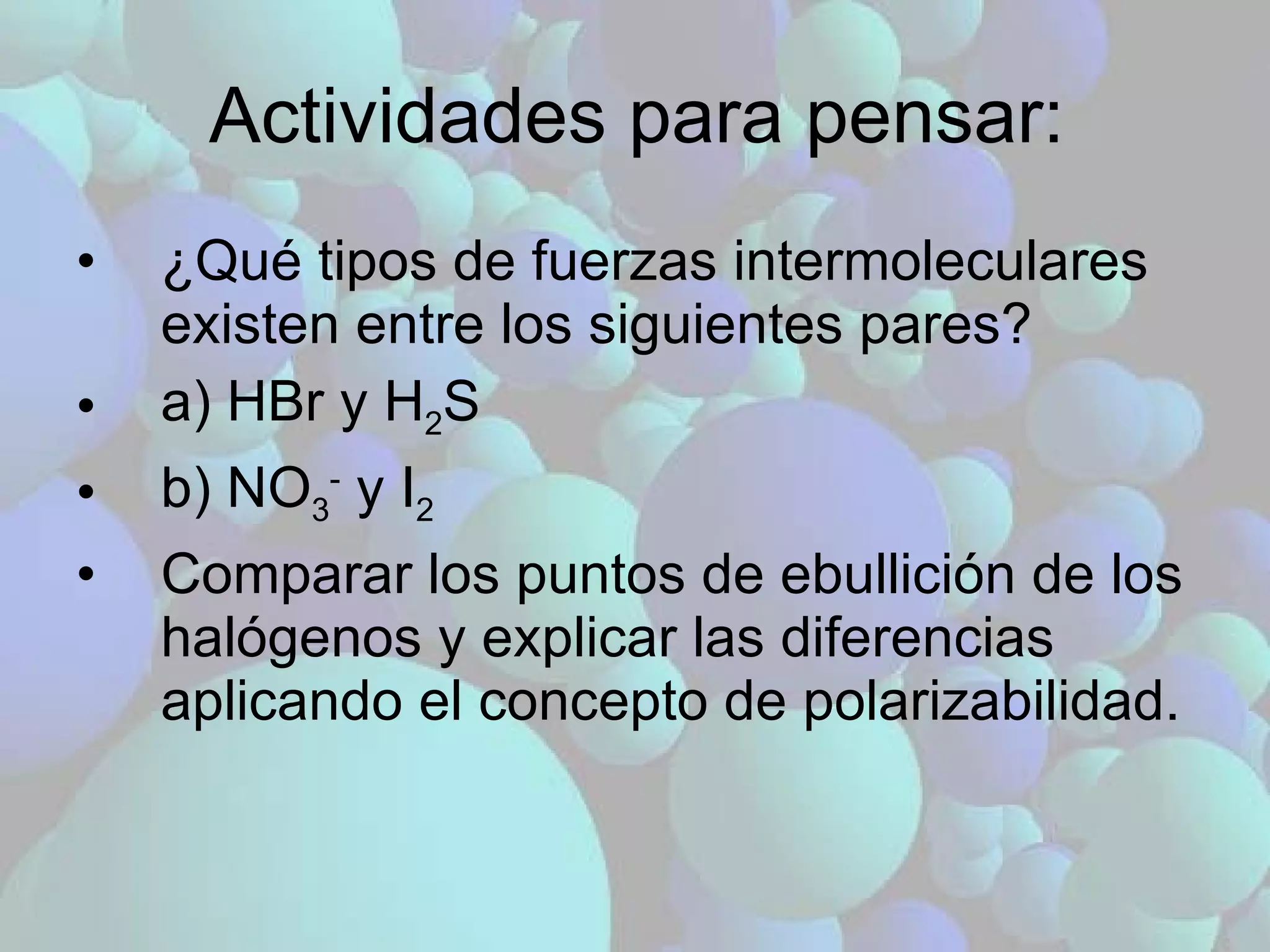 Actividades para pensar: ¿Qué tipos de fuerzas intermoleculares existen entre los siguientes pares?  a) HBr y H 2 S b) NO 3 -  y I 2 Comparar los puntos de ebullición de los halógenos y explicar las diferencias aplicando el concepto de polarizabilidad. 