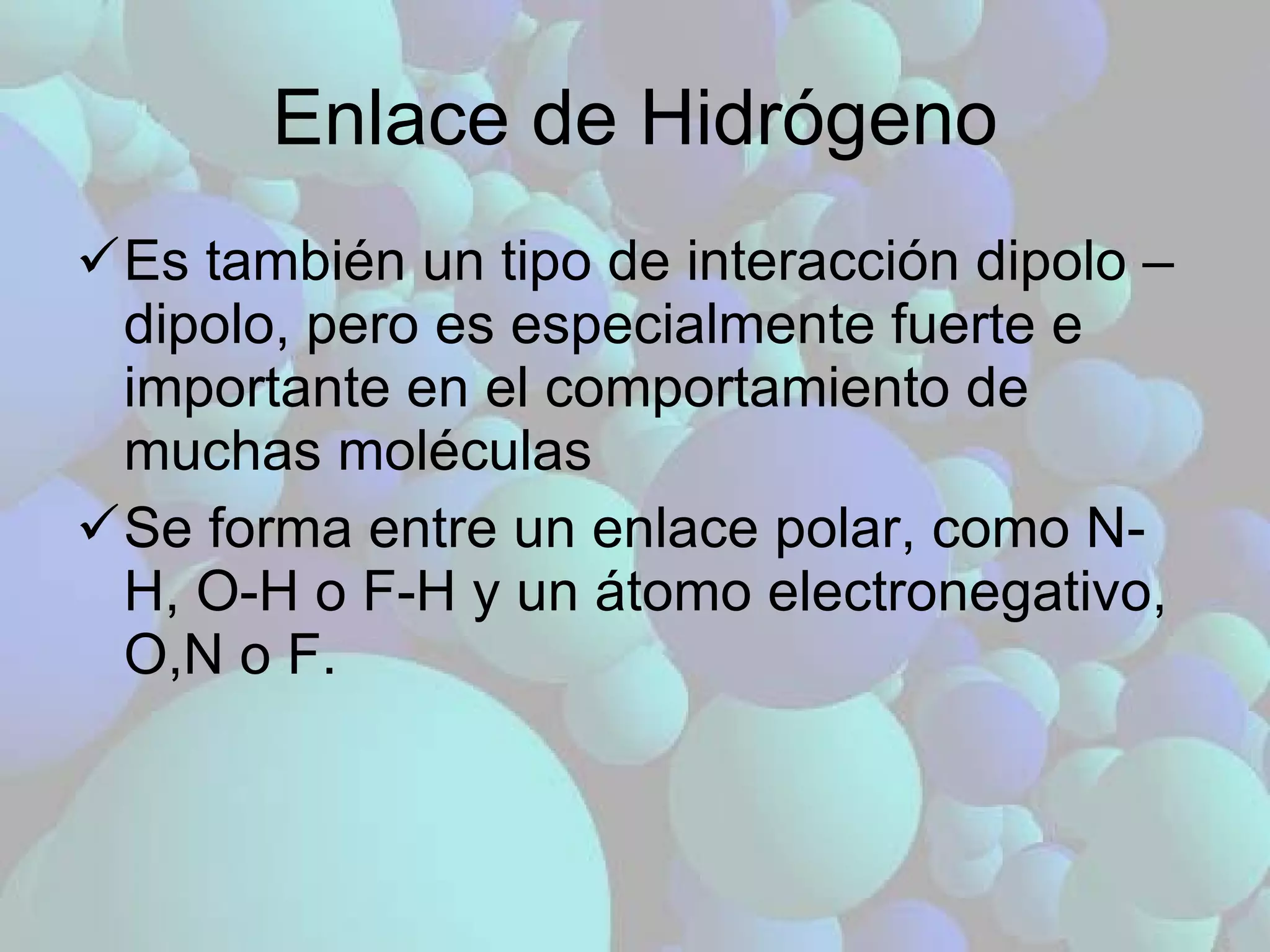 Enlace de Hidrógeno Es también un tipo de interacción dipolo – dipolo, pero es especialmente fuerte e importante en el comportamiento de muchas moléculas Se forma entre un enlace polar, como N-H, O-H o F-H y un átomo electronegativo, O,N o F. 