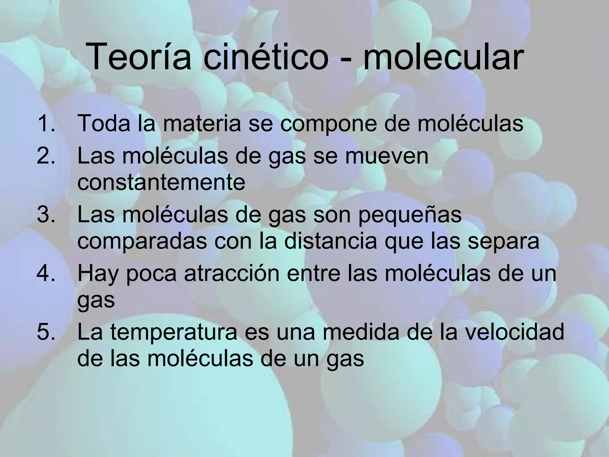 Teoría cinético - molecular Toda la materia se compone de moléculas Las moléculas de gas se mueven constantemente Las moléculas de gas son pequeñas comparadas con la distancia que las separa Hay poca atracción entre las moléculas de un gas La temperatura es una medida de la velocidad de las moléculas de un gas 