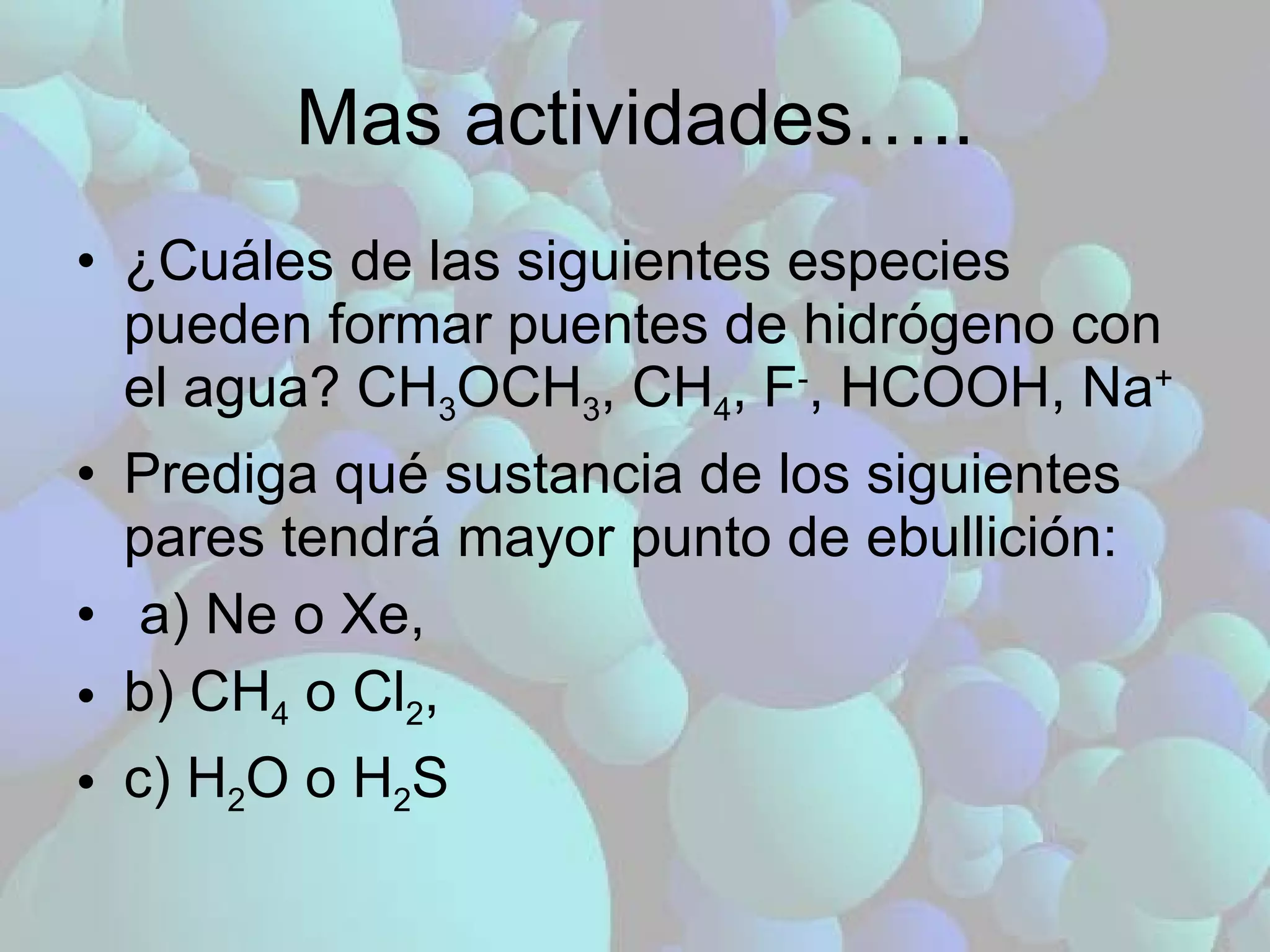 ¿Cuáles de las siguientes especies pueden formar puentes de hidrógeno con el agua? CH 3 OCH 3 , CH 4 , F - , HCOOH, Na + Prediga qué sustancia de los siguientes pares tendrá mayor punto de ebullición: a) Ne o Xe,  b) CH 4  o Cl 2 ,  c) H 2 O o H 2 S Mas actividades….. 