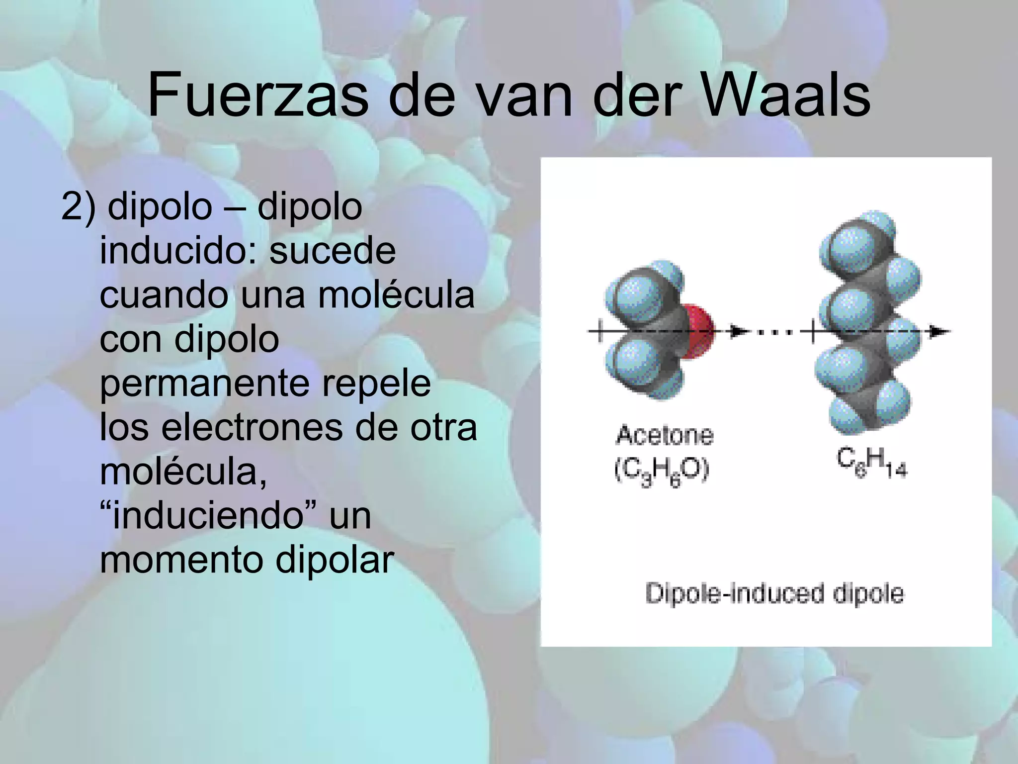 Fuerzas de van der Waals 2) dipolo – dipolo inducido: sucede cuando una molécula con dipolo permanente repele los electrones de otra molécula, “induciendo” un momento dipolar 