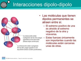 © 2009 Prentice-Hall Inc. Todos los derechos reservados.
Fuerzas
intermoleculares
Interacciones dipolo-dipolo
• Las moléculas que tienen
dipolos permanentes se
atraen entre sí.
– El extremo positivo de una
es atraído al extremo
negativo de la otra y
viceversa.
– Estas fuerzas únicamente
son importantes cuando las
moléculas están cercanas
unas de otras.
 