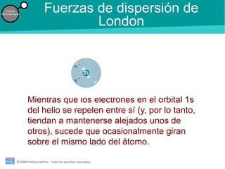 © 2009 Prentice-Hall Inc. Todos los derechos reservados.
Fuerzas
intermoleculares
Fuerzas de dispersión de
London
Mientras que los electrones en el orbital 1s
del helio se repelen entre sí (y, por lo tanto,
tiendan a mantenerse alejados unos de
otros), sucede que ocasionalmente giran
sobre el mismo lado del átomo.
 